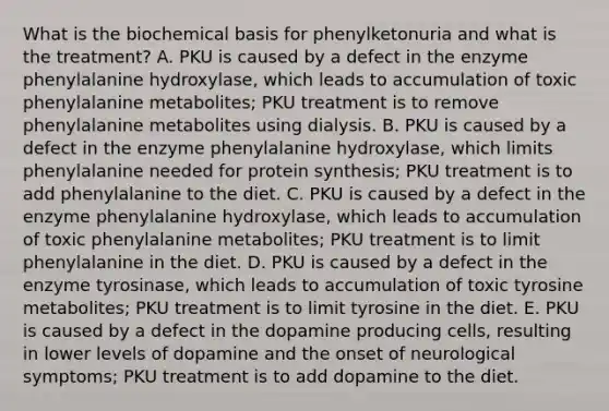 What is the biochemical basis for phenylketonuria and what is the treatment? A. PKU is caused by a defect in the enzyme phenylalanine hydroxylase, which leads to accumulation of toxic phenylalanine metabolites; PKU treatment is to remove phenylalanine metabolites using dialysis. B. PKU is caused by a defect in the enzyme phenylalanine hydroxylase, which limits phenylalanine needed for protein synthesis; PKU treatment is to add phenylalanine to the diet. C. PKU is caused by a defect in the enzyme phenylalanine hydroxylase, which leads to accumulation of toxic phenylalanine metabolites; PKU treatment is to limit phenylalanine in the diet. D. PKU is caused by a defect in the enzyme tyrosinase, which leads to accumulation of toxic tyrosine metabolites; PKU treatment is to limit tyrosine in the diet. E. PKU is caused by a defect in the dopamine producing cells, resulting in lower levels of dopamine and the onset of neurological symptoms; PKU treatment is to add dopamine to the diet.