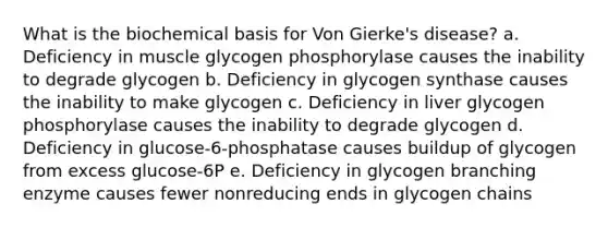 What is the biochemical basis for Von Gierke's disease? a. Deficiency in muscle glycogen phosphorylase causes the inability to degrade glycogen b. Deficiency in glycogen synthase causes the inability to make glycogen c. Deficiency in liver glycogen phosphorylase causes the inability to degrade glycogen d. Deficiency in glucose-6-phosphatase causes buildup of glycogen from excess glucose-6P e. Deficiency in glycogen branching enzyme causes fewer nonreducing ends in glycogen chains