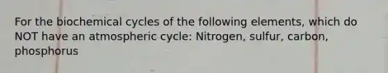 For the biochemical cycles of the following elements, which do NOT have an atmospheric cycle: Nitrogen, sulfur, carbon, phosphorus