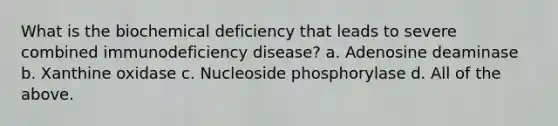 What is the biochemical deficiency that leads to severe combined immunodeficiency disease? a. Adenosine deaminase b. Xanthine oxidase c. Nucleoside phosphorylase d. All of the above.