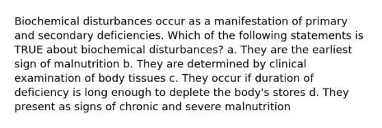 Biochemical disturbances occur as a manifestation of primary and secondary deficiencies. Which of the following statements is TRUE about biochemical disturbances? a. They are the earliest sign of malnutrition b. They are determined by clinical examination of body tissues c. They occur if duration of deficiency is long enough to deplete the body's stores d. They present as signs of chronic and severe malnutrition