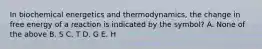 In biochemical energetics and thermodynamics, the change in free energy of a reaction is indicated by the symbol? A. None of the above B. S C. T D. G E. H