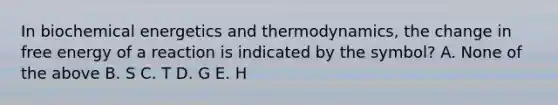 In biochemical energetics and thermodynamics, the change in free energy of a reaction is indicated by the symbol? A. None of the above B. S C. T D. G E. H