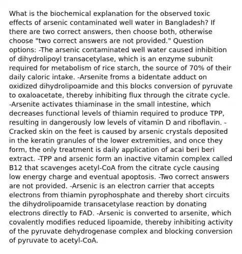 What is the biochemical explanation for the observed toxic effects of arsenic contaminated well water in Bangladesh? If there are two correct answers, then choose both, otherwise choose "two correct answers are not provided." Question options: -The arsenic contaminated well water caused inhibition of dihydrolipoyl transacetylase, which is an enzyme subunit required for metabolism of rice starch, the source of 70% of their daily caloric intake. -Arsenite froms a bidentate adduct on oxidized dihydrolipoamide and this blocks conversion of pyruvate to oxaloacetate, thereby inhibiting flux through the citrate cycle. -Arsenite activates thiaminase in the small intestine, which decreases functional levels of thiamin required to produce TPP, resulting in dangerously low levels of vitamin D and riboflavin. -Cracked skin on the feet is caused by arsenic crystals deposited in the keratin granules of the lower extremities, and once they form, the only treatment is daily application of acai beri beri extract. -TPP and arsenic form an inactive vitamin complex called B12 that scavenges acetyl-CoA from the citrate cycle causing low energy charge and eventual apoptosis. -Two correct answers are not provided. -Arsenic is an electron carrier that accepts electrons from thiamin pyrophosphate and thereby short circuits the dihydrolipoamide transacetylase reaction by donating electrons directly to FAD. -Arsenic is converted to arsenite, which covalently modifies reduced lipoamide, thereby inhibiting activity of the pyruvate dehydrogenase complex and blocking conversion of pyruvate to acetyl-CoA.