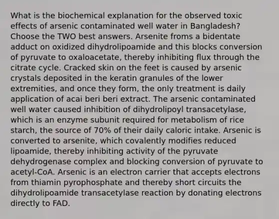 What is the biochemical explanation for the observed toxic effects of arsenic contaminated well water in Bangladesh? Choose the TWO best answers. Arsenite froms a bidentate adduct on oxidized dihydrolipoamide and this blocks conversion of pyruvate to oxaloacetate, thereby inhibiting flux through the citrate cycle. Cracked skin on the feet is caused by arsenic crystals deposited in the keratin granules of the lower extremities, and once they form, the only treatment is daily application of acai beri beri extract. The arsenic contaminated well water caused inhibition of dihydrolipoyl transacetylase, which is an enzyme subunit required for metabolism of rice starch, the source of 70% of their daily caloric intake. Arsenic is converted to arsenite, which covalently modifies reduced lipoamide, thereby inhibiting activity of the pyruvate dehydrogenase complex and blocking conversion of pyruvate to acetyl-CoA. Arsenic is an electron carrier that accepts electrons from thiamin pyrophosphate and thereby short circuits the dihydrolipoamide transacetylase reaction by donating electrons directly to FAD.