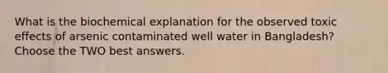 What is the biochemical explanation for the observed toxic effects of arsenic contaminated well water in Bangladesh? Choose the TWO best answers.