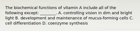 The biochemical functions of vitamin A include all of the following except: ________. A. controlling vision in dim and bright light B. development and maintenance of mucus-forming cells C. cell differentiation D. coenzyme synthesis