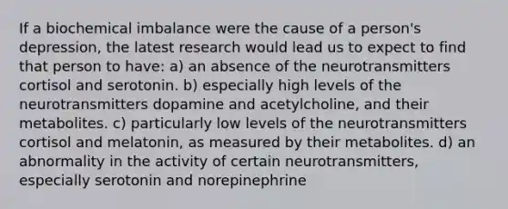 If a biochemical imbalance were the cause of a person's depression, the latest research would lead us to expect to find that person to have: a) an absence of the neurotransmitters cortisol and serotonin. b) especially high levels of the neurotransmitters dopamine and acetylcholine, and their metabolites. c) particularly low levels of the neurotransmitters cortisol and melatonin, as measured by their metabolites. d) an abnormality in the activity of certain neurotransmitters, especially serotonin and norepinephrine