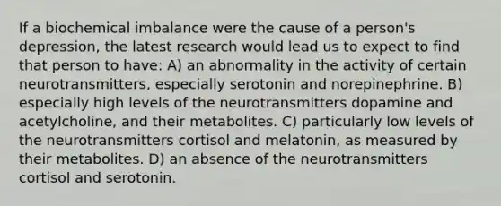 If a biochemical imbalance were the cause of a person's depression, the latest research would lead us to expect to find that person to have: A) an abnormality in the activity of certain neurotransmitters, especially serotonin and norepinephrine. B) especially high levels of the neurotransmitters dopamine and acetylcholine, and their metabolites. C) particularly low levels of the neurotransmitters cortisol and melatonin, as measured by their metabolites. D) an absence of the neurotransmitters cortisol and serotonin.