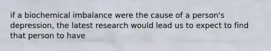 if a biochemical imbalance were the cause of a person's depression, the latest research would lead us to expect to find that person to have