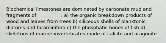 Biochemical limestones are dominated by carbonate mud and fragments of __________. a) the organic breakdown products of wood and leaves from trees b) siliceous shells of planktonic diatoms and foraminifera c) the phosphatic bones of fish d) skeletons of marine invertebrates made of calcite and aragonite