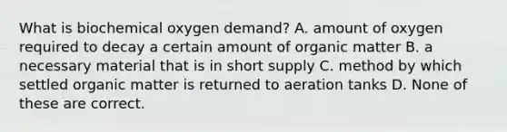 What is biochemical oxygen demand? A. amount of oxygen required to decay a certain amount of organic matter B. a necessary material that is in short supply C. method by which settled organic matter is returned to aeration tanks D. None of these are correct.