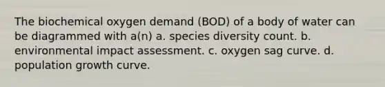 The biochemical oxygen demand (BOD) of a body of water can be diagrammed with a(n) a. species diversity count. b. environmental impact assessment. c. oxygen sag curve. d. population growth curve.