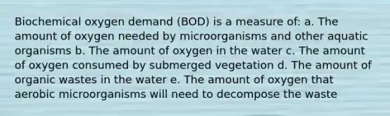 Biochemical oxygen demand (BOD) is a measure of: a. The amount of oxygen needed by microorganisms and other aquatic organisms b. The amount of oxygen in the water c. The amount of oxygen consumed by submerged vegetation d. The amount of organic wastes in the water e. The amount of oxygen that aerobic microorganisms will need to decompose the waste