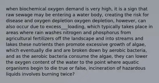 when biochemical oxygen demand is very high, it is a sign that raw sewage may be entering a water body, creating the risk for disease and oxygen depletion oxygen depletion, however, can also occur due to excess___loading, which typically takes place in areas where rain washes nitrogen and phosphorus from agricultural fertilizers off the landscape and into streams and lakes these nutrients then promote excessive growth of algae, which eventually die and are broken down by aerobic bacteria, and as the aerobic bacteria consume the algae, they can lower the oxygen content of the water to the point where aquatic organisms begin to die true or false, incineration of hazardous liquids involves burning twice?