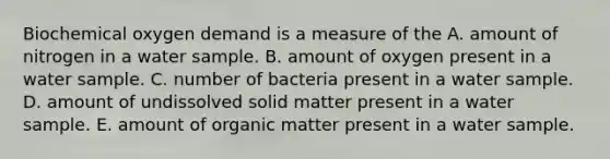 Biochemical oxygen demand is a measure of the A. amount of nitrogen in a water sample. B. amount of oxygen present in a water sample. C. number of bacteria present in a water sample. D. amount of undissolved solid matter present in a water sample. E. amount of organic matter present in a water sample.