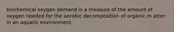 biochemical oxygen demand is a measure of the amount of oxygen needed for the aerobic decomposition of organic m atter in an aquatic environment.