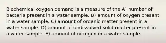 Biochemical oxygen demand is a measure of the A) number of bacteria present in a water sample. B) amount of oxygen present in a water sample. C) amount of organic matter present in a water sample. D) amount of undissolved solid matter present in a water sample. E) amount of nitrogen in a water sample.