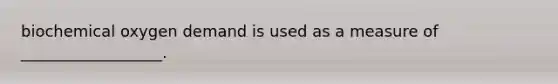 biochemical oxygen demand is used as a measure of __________________.