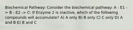 Biochemical Pathway: Consider the biochemical pathway: A - E1 -> B - E2 -> C: If Enzyme 2 is inactive, which of the following compounds will accumulate? A) A only B) B only C) C only D) A and B E) B and C