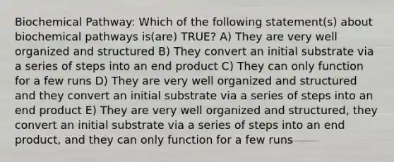 Biochemical Pathway: Which of the following statement(s) about biochemical pathways is(are) TRUE? A) They are very well organized and structured B) They convert an initial substrate via a series of steps into an end product C) They can only function for a few runs D) They are very well organized and structured and they convert an initial substrate via a series of steps into an end product E) They are very well organized and structured, they convert an initial substrate via a series of steps into an end product, and they can only function for a few runs