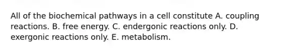 All of the biochemical pathways in a cell constitute A. coupling reactions. B. free energy. C. endergonic reactions only. D. exergonic reactions only. E. metabolism.