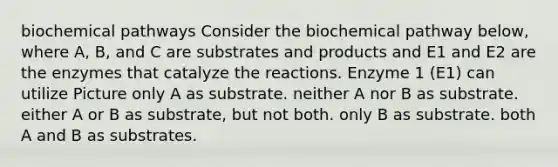 biochemical pathways Consider the biochemical pathway below, where A, B, and C are substrates and products and E1 and E2 are the enzymes that catalyze the reactions. Enzyme 1 (E1) can utilize Picture only A as substrate. neither A nor B as substrate. either A or B as substrate, but not both. only B as substrate. both A and B as substrates.