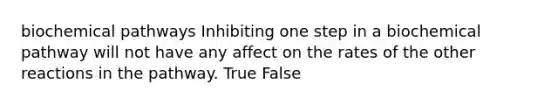 biochemical pathways Inhibiting one step in a biochemical pathway will not have any affect on the rates of the other reactions in the pathway. True False