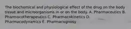 The biochemical and physiological effect of the drug on the body tissue and microorganisms in or on the body. A. Pharmaceutics B. Pharmacotherapeutics C. Pharmacokinetics D. Pharmacodynamics E. Pharmacognosy