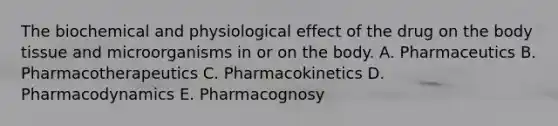 The biochemical and physiological effect of the drug on the body tissue and microorganisms in or on the body. A. Pharmaceutics B. Pharmacotherapeutics C. Pharmacokinetics D. Pharmacodynamics E. Pharmacognosy