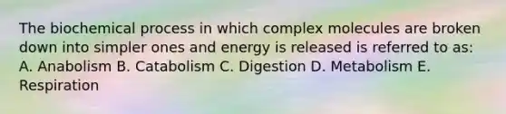 The biochemical process in which complex molecules are broken down into simpler ones and energy is released is referred to as: A. Anabolism B. Catabolism C. Digestion D. Metabolism E. Respiration