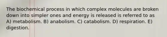 The biochemical process in which complex molecules are broken down into simpler ones and energy is released is referred to as A) metabolism. B) anabolism. C) catabolism. D) respiration. E) digestion.