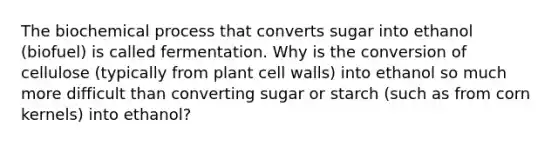 The biochemical process that converts sugar into ethanol (biofuel) is called fermentation. Why is the conversion of cellulose (typically from plant cell walls) into ethanol so much more difficult than converting sugar or starch (such as from corn kernels) into ethanol?