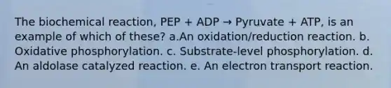 The biochemical reaction, PEP + ADP → Pyruvate + ATP, is an example of which of these? a.An oxidation/reduction reaction. b. Oxidative phosphorylation. c. Substrate-level phosphorylation. d. An aldolase catalyzed reaction. e. An electron transport reaction.