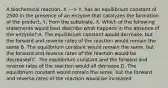 A biochemical reaction, X ---> Y, has an equilibrium constant of 2500 in the presence of an enzyme that catalyzes the formation of the product, Y, from the substrate, X. Which of the following statements would best describe what happens in the absence of the enzyme? A. The equilibrium constant would decrease, but the forward and reverse rates of the reaction would remain the same B. The equilibrium constant would remain the same, but the forward and reverse rates of the reaction would be decreased C. The equilibrium constant and the forward and reverse rates of the reaction would all decrease D. The equilibrium constant would remain the same, but the forward and reverse rates of the reaction would be increased