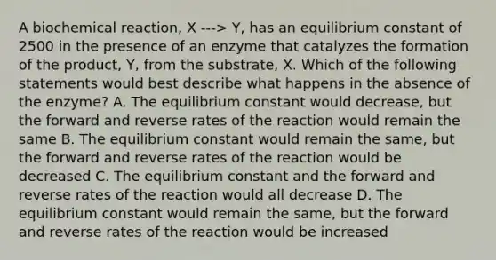 A biochemical reaction, X ---> Y, has an equilibrium constant of 2500 in the presence of an enzyme that catalyzes the formation of the product, Y, from the substrate, X. Which of the following statements would best describe what happens in the absence of the enzyme? A. The equilibrium constant would decrease, but the forward and reverse rates of the reaction would remain the same B. The equilibrium constant would remain the same, but the forward and reverse rates of the reaction would be decreased C. The equilibrium constant and the forward and reverse rates of the reaction would all decrease D. The equilibrium constant would remain the same, but the forward and reverse rates of the reaction would be increased