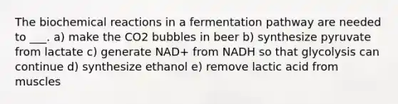 The biochemical reactions in a fermentation pathway are needed to ___. a) make the CO2 bubbles in beer b) synthesize pyruvate from lactate c) generate NAD+ from NADH so that glycolysis can continue d) synthesize ethanol e) remove lactic acid from muscles