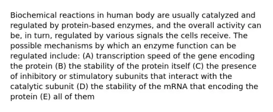 Biochemical reactions in human body are usually catalyzed and regulated by protein-based enzymes, and the overall activity can be, in turn, regulated by various signals the cells receive. The possible mechanisms by which an enzyme function can be regulated include: (A) transcription speed of the gene encoding the protein (B) the stability of the protein itself (C) the presence of inhibitory or stimulatory subunits that interact with the catalytic subunit (D) the stability of the mRNA that encoding the protein (E) all of them