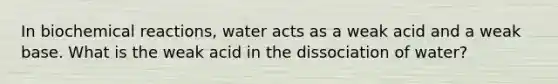 In biochemical reactions, water acts as a weak acid and a weak base. What is the weak acid in the dissociation of water?