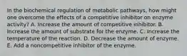 In the biochemical regulation of metabolic pathways, how might one overcome the effects of a competitive inhibitor on enzyme activity? A. Increase the amount of competitive inhibitor. B. Increase the amount of substrate for the enzyme. C. Increase the temperature of the reaction. D. Decrease the amount of enzyme. E. Add a noncompetitive inhibitor of the enzyme.