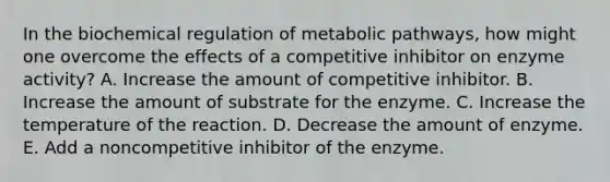 In the biochemical regulation of metabolic pathways, how might one overcome the effects of a competitive inhibitor on enzyme activity? A. Increase the amount of competitive inhibitor. B. Increase the amount of substrate for the enzyme. C. Increase the temperature of the reaction. D. Decrease the amount of enzyme. E. Add a noncompetitive inhibitor of the enzyme.