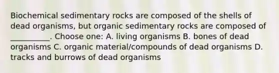 Biochemical sedimentary rocks are composed of the shells of dead organisms, but organic sedimentary rocks are composed of __________. Choose one: A. living organisms B. bones of dead organisms C. organic material/compounds of dead organisms D. tracks and burrows of dead organisms