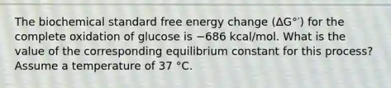 The biochemical standard free energy change (ΔG°′) for the complete oxidation of glucose is −686 kcal/mol. What is the value of the corresponding equilibrium constant for this process? Assume a temperature of 37 °C.