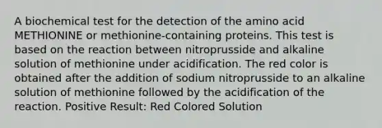 A biochemical test for the detection of the amino acid METHIONINE or methionine-containing proteins. This test is based on the reaction between nitroprusside and alkaline solution of methionine under acidification. The red color is obtained after the addition of sodium nitroprusside to an alkaline solution of methionine followed by the acidification of the reaction. Positive Result: Red Colored Solution