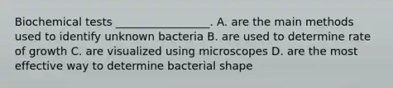 Biochemical tests _________________. A. are the main methods used to identify unknown bacteria B. are used to determine rate of growth C. are visualized using microscopes D. are the most effective way to determine bacterial shape