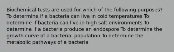 Biochemical tests are used for which of the following purposes? To determine if a bacteria can live in cold temperatures To determine if bacteria can live in high salt environments To determine if a bacteria produce an endospore To determine the growth curve of a bacterial population To determine the metabolic pathways of a bacteria