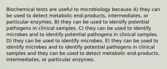 Biochemical tests are useful to microbiology because A) they can be used to detect metabolic end-products, intermediates, or particular enzymes. B) they can be used to identify potential pathogens in clinical samples. C) they can be used to identify microbes and to identify potential pathogens in clinical samples. D) they can be used to identify microbes. E) they can be used to identify microbes and to identify potential pathogens in clinical samples and they can be used to detect metabolic end-products, intermediates, or particular enzymes.