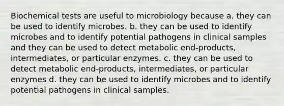 Biochemical tests are useful to microbiology because a. they can be used to identify microbes. b. they can be used to identify microbes and to identify potential pathogens in clinical samples and they can be used to detect metabolic end-products, intermediates, or particular enzymes. c. they can be used to detect metabolic end-products, intermediates, or particular enzymes d. they can be used to identify microbes and to identify potential pathogens in clinical samples.