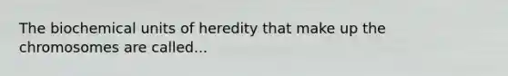 The biochemical units of heredity that make up the chromosomes are called...