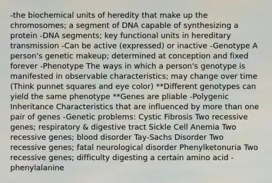 -the biochemical units of heredity that make up the chromosomes; a segment of DNA capable of synthesizing a protein -DNA segments; key functional units in hereditary transmission -Can be active (expressed) or inactive -Genotype A person's genetic makeup; determined at conception and fixed forever -Phenotype The ways in which a person's genotype is manifested in observable characteristics; may change over time (Think punnet squares and eye color) **Different genotypes can yield the same phenotype **Genes are pliable -Polygenic Inheritance Characteristics that are influenced by more than one pair of genes -Genetic problems: Cystic Fibrosis Two recessive genes; respiratory & digestive tract Sickle Cell Anemia Two recessive genes; blood disorder Tay-Sachs Disorder Two recessive genes; fatal neurological disorder Phenylketonuria Two recessive genes; difficulty digesting a certain amino acid - phenylalanine